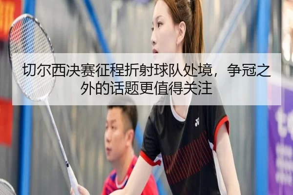 切尔西决赛征程折射球队处境，争冠之外的话题更值得关注